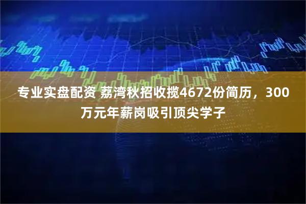 专业实盘配资 荔湾秋招收揽4672份简历，300万元年薪岗吸引顶尖学子