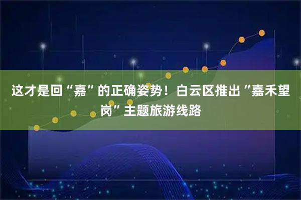 这才是回“嘉”的正确姿势！白云区推出“嘉禾望岗”主题旅游线路
