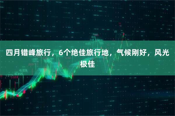 四月错峰旅行，6个绝佳旅行地，气候刚好，风光极佳