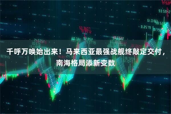 千呼万唤始出来！马来西亚最强战舰终敲定交付，南海格局添新变数